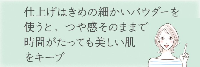 仕上げはきめの細かいパウダーを使うと、
つや感そのままで、時間がたっても美しい肌をキープ