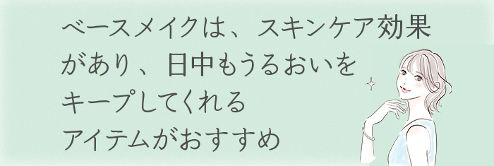 ベースメイクは、スキンケア効果があり、
日中もうるおいをキープしてくれるアイテムがおすすめ