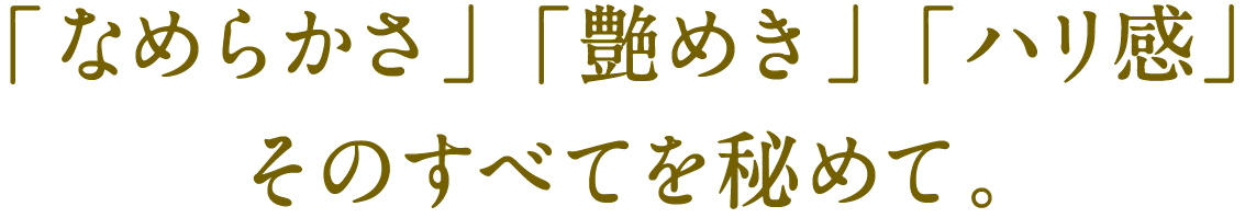 「なめらかさ」「艶めき」「ハリ感」そのすべてを秘めて。